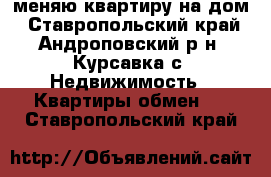 меняю квартиру на дом - Ставропольский край, Андроповский р-н, Курсавка с. Недвижимость » Квартиры обмен   . Ставропольский край